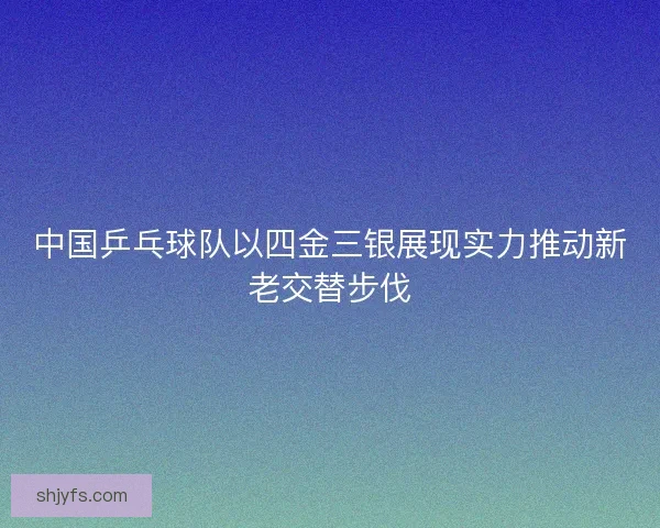 中国乒乓球队以四金三银展现实力推动新老交替步伐