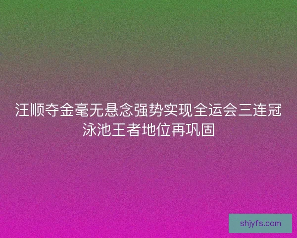 汪顺夺金毫无悬念强势实现全运会三连冠泳池王者地位再巩固
