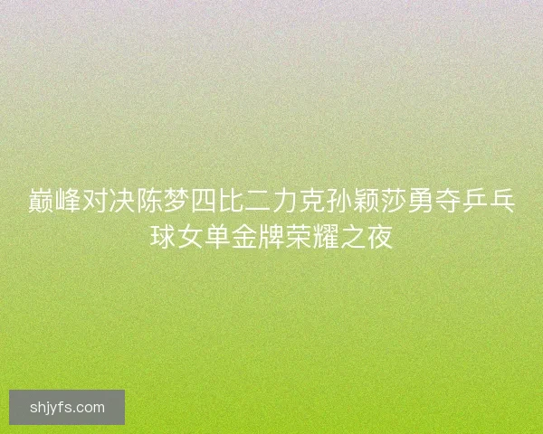巅峰对决陈梦四比二力克孙颖莎勇夺乒乓球女单金牌荣耀之夜